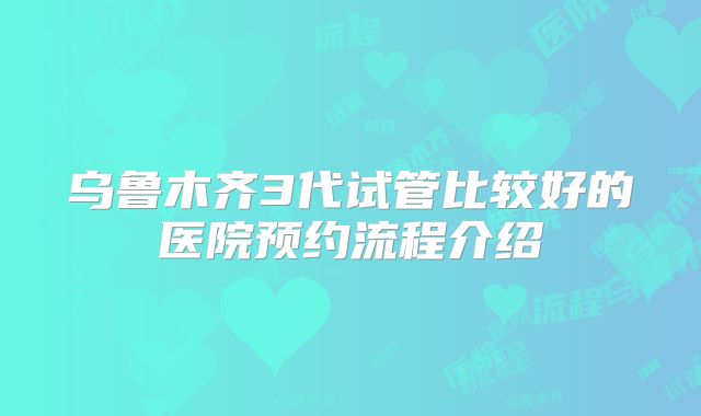 乌鲁木齐3代试管比较好的医院预约流程介绍