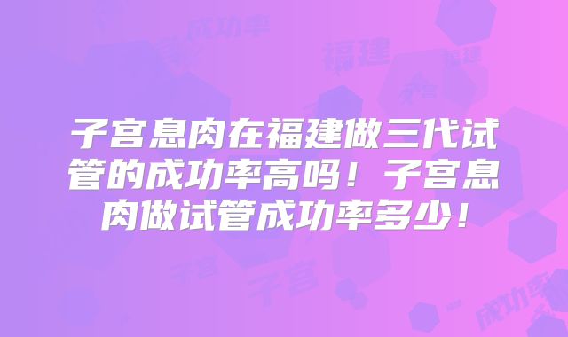 子宫息肉在福建做三代试管的成功率高吗！子宫息肉做试管成功率多少！