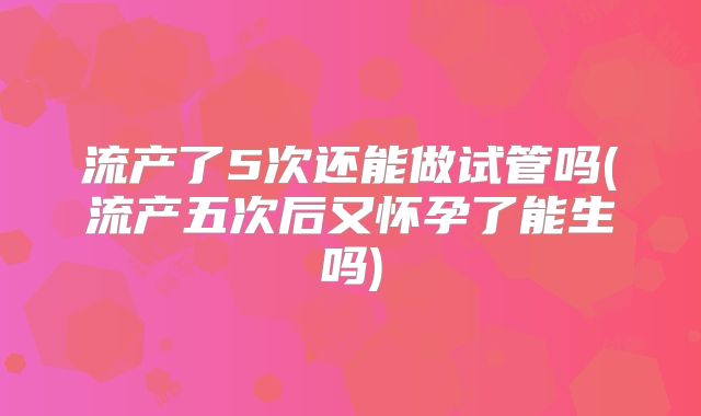 流产了5次还能做试管吗(流产五次后又怀孕了能生吗)