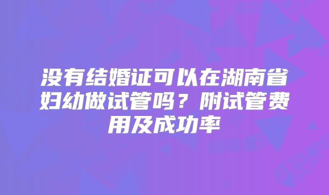 没有结婚证可以在湖南省妇幼做试管吗?附试管费用及成功率