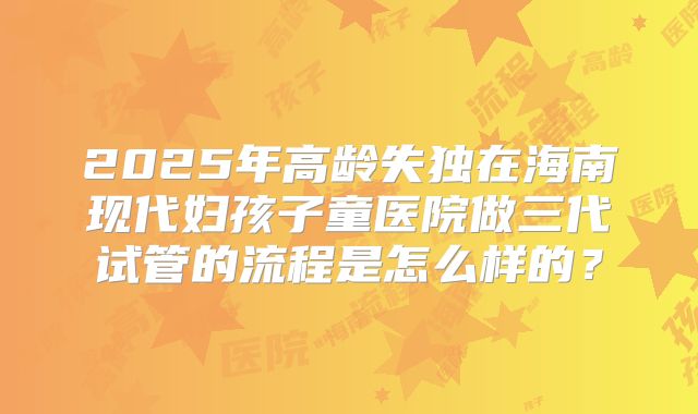 2025年高龄失独在海南现代妇孩子童医院做三代试管的流程是怎么样的?