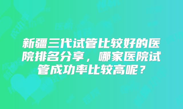 新疆三代试管比较好的医院排名分享，哪家医院试管成功率比较高呢？