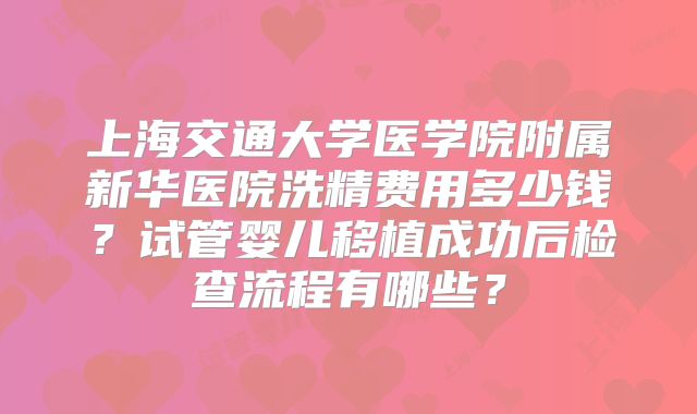 上海交通大学医学院附属新华医院洗精费用多少钱?试管婴儿移植成功后检查流程有哪些?