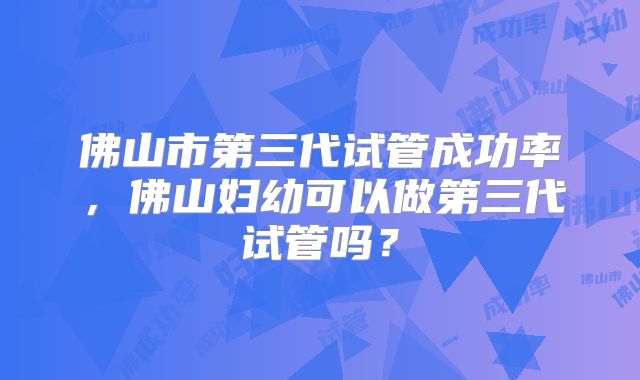 佛山市第三代试管成功率，佛山妇幼可以做第三代试管吗？