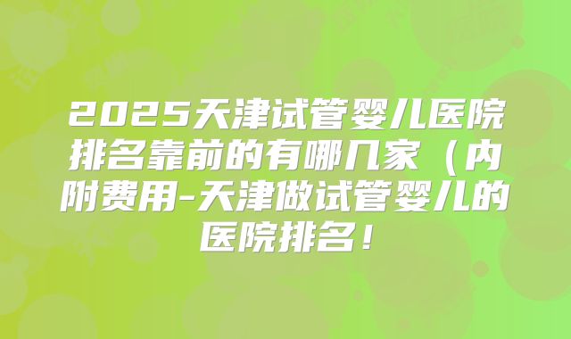 2025天津试管婴儿医院排名靠前的有哪几家(内附费用-天津做试管婴儿的医院排名!