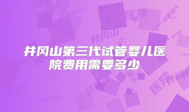 井冈山第三代试管婴儿医院费用需要多少