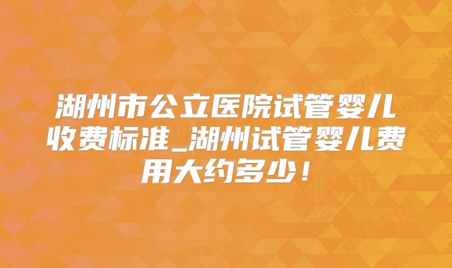 湖州市公立医院试管婴儿收费标准_湖州试管婴儿费用大约多少！