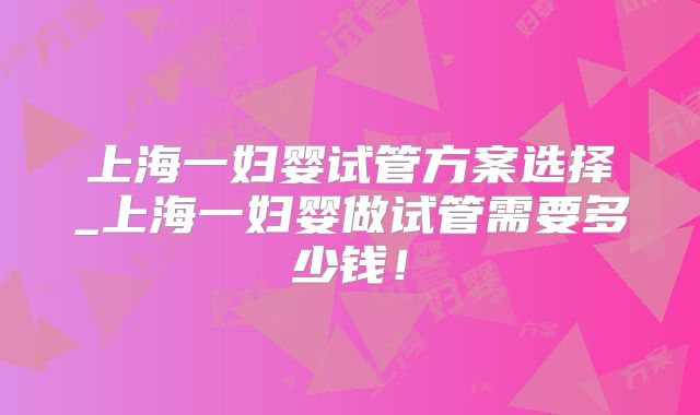 上海一妇婴试管方案选择_上海一妇婴做试管需要多少钱！