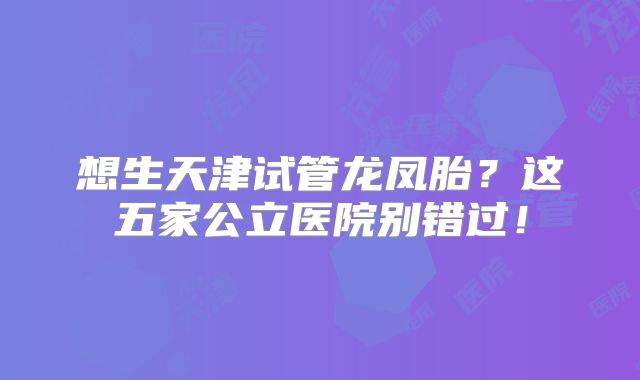 想生天津试管龙凤胎？这五家公立医院别错过！