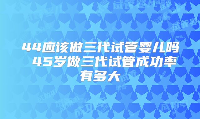 44应该做三代试管婴儿吗 45岁做三代试管成功率有多大