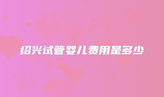 绍兴试管婴儿费用是多少