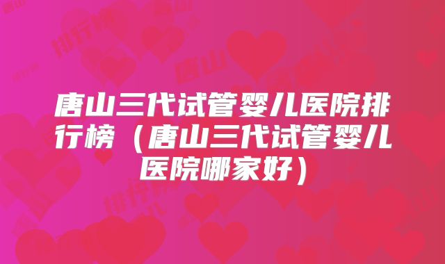 唐山三代试管婴儿医院排行榜（唐山三代试管婴儿医院哪家好）