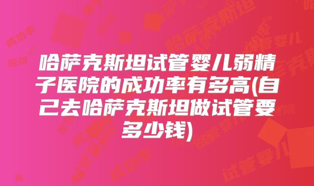 哈萨克斯坦试管婴儿弱精子医院的成功率有多高(自己去哈萨克斯坦做试管要多少钱)