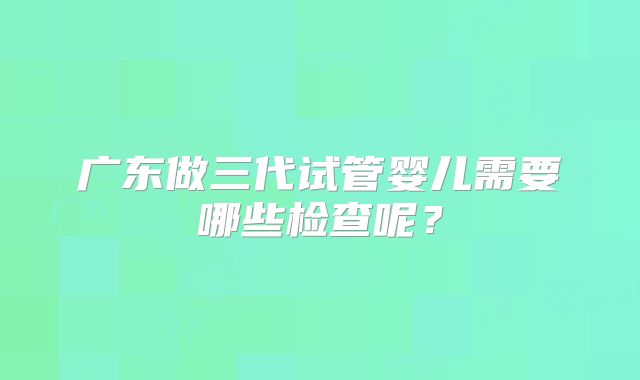 广东做三代试管婴儿需要哪些检查呢？