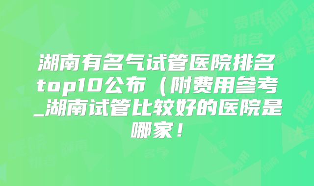 湖南有名气试管医院排名top10公布（附费用参考_湖南试管比较好的医院是哪家！