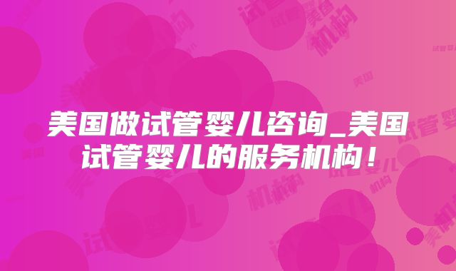 美国做试管婴儿咨询_美国试管婴儿的服务机构!