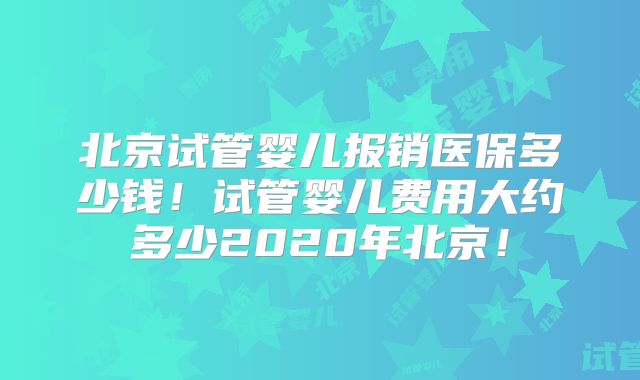 北京试管婴儿报销医保多少钱！试管婴儿费用大约多少2020年北京！