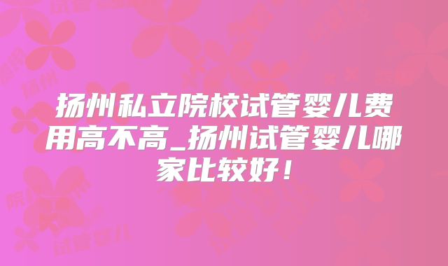 扬州私立院校试管婴儿费用高不高_扬州试管婴儿哪家比较好！