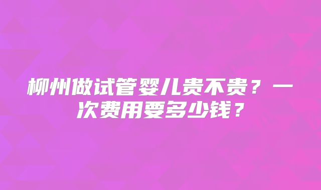柳州做试管婴儿贵不贵？一次费用要多少钱？