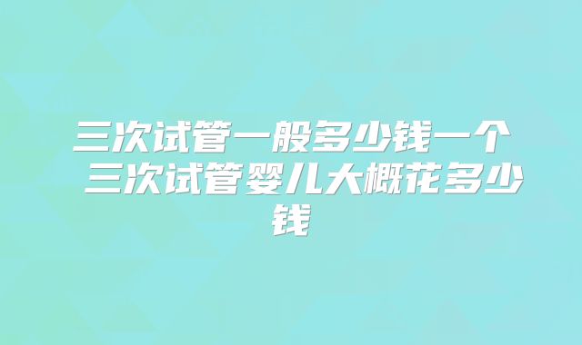三次试管一般多少钱一个 三次试管婴儿大概花多少钱