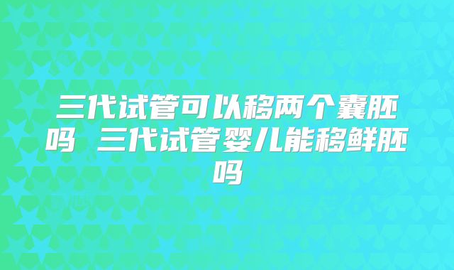 三代试管可以移两个囊胚吗 三代试管婴儿能移鲜胚吗