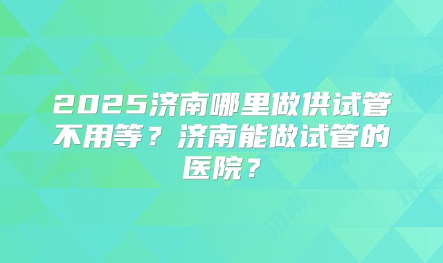 2025济南哪里做供试管不用等？济南能做试管的医院？