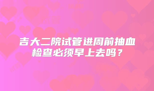 吉大二院试管进周前抽血检查必须早上去吗？