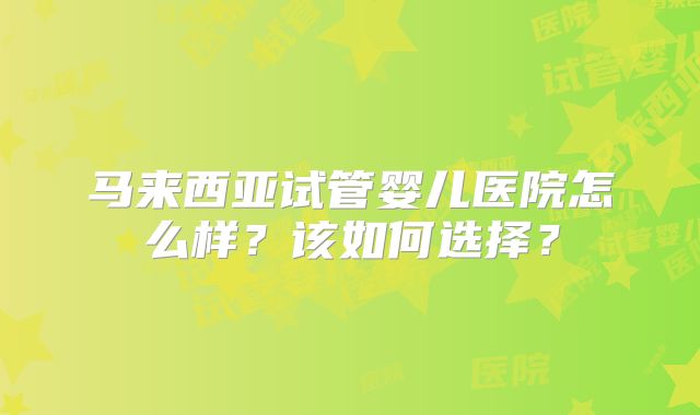 马来西亚试管婴儿医院怎么样？该如何选择？