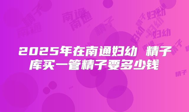 2025年在南通妇幼 精子库买一管精子要多少钱
