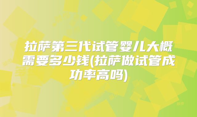拉萨第三代试管婴儿大概需要多少钱(拉萨做试管成功率高吗)