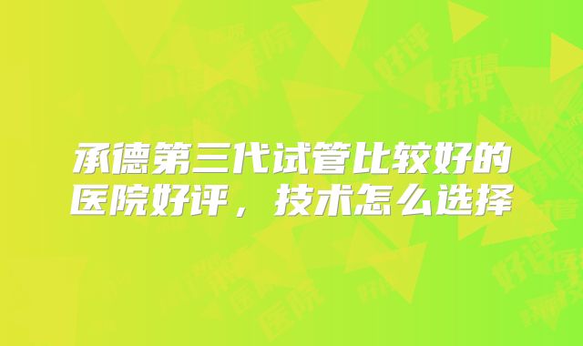 承德第三代试管比较好的医院好评，技术怎么选择