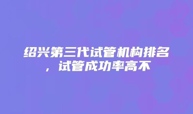 绍兴第三代试管机构排名,试管成功率高不