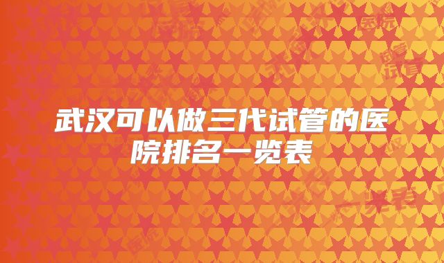 武汉可以做三代试管的医院排名一览表