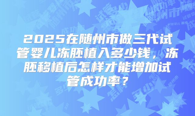 2025在随州市做三代试管婴儿冻胚植入多少钱，冻胚移植后怎样才能增加试管成功率？