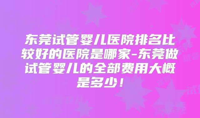 东莞试管婴儿医院排名比较好的医院是哪家-东莞做试管婴儿的全部费用大概是多少！