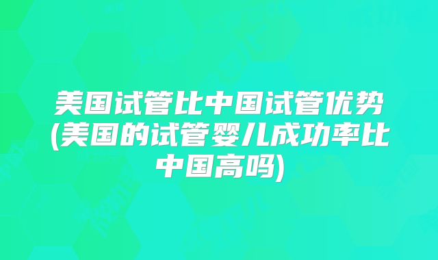 美国试管比中国试管优势(美国的试管婴儿成功率比中国高吗)