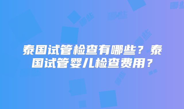 泰国试管检查有哪些？泰国试管婴儿检查费用？