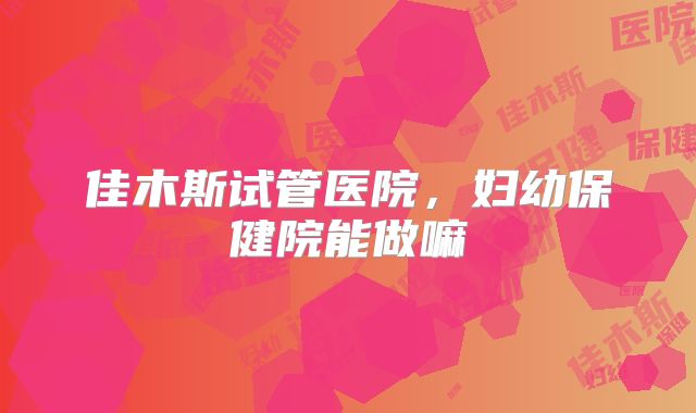 佳木斯试管医院,妇幼保健院能做嘛