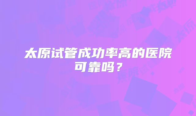 太原试管成功率高的医院可靠吗?