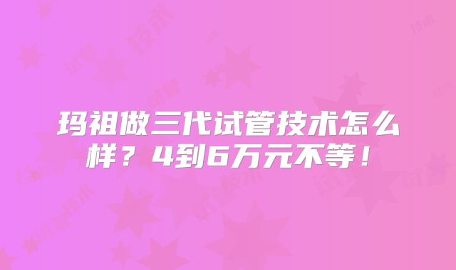 玛祖做三代试管技术怎么样?4到6万元不等!