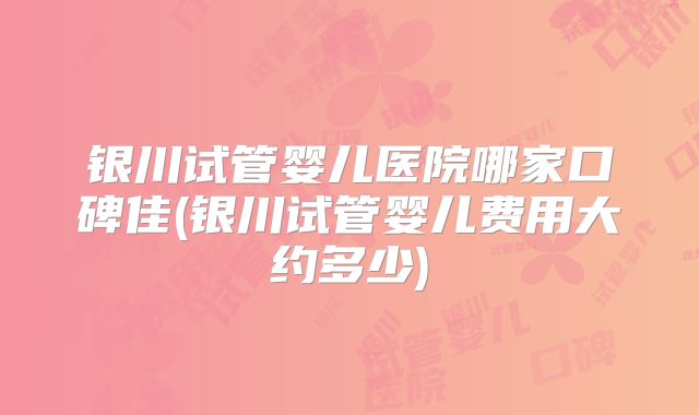 银川试管婴儿医院哪家口碑佳(银川试管婴儿费用大约多少)