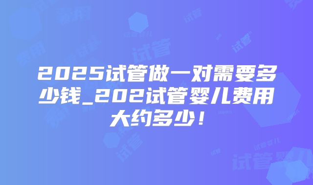 2025试管做一对需要多少钱_202试管婴儿费用大约多少！