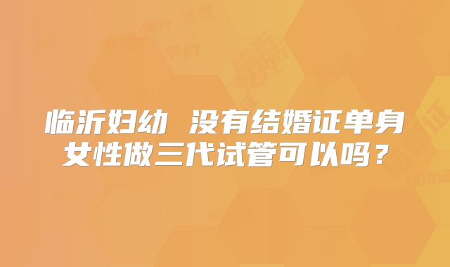 临沂妇幼 没有结婚证单身女性做三代试管可以吗?