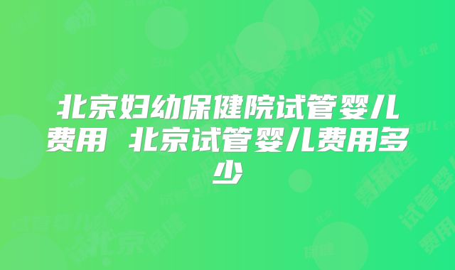 北京妇幼保健院试管婴儿费用 北京试管婴儿费用多少