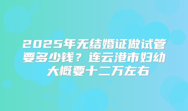 2025年无结婚证做试管要多少钱?连云港市妇幼 大概要十二万左右