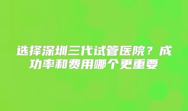 选择深圳三代试管医院？成功率和费用哪个更重要