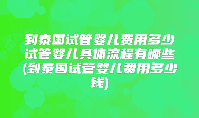 到泰国试管婴儿费用多少试管婴儿具体流程有哪些(到泰国试管婴儿费用多少钱)