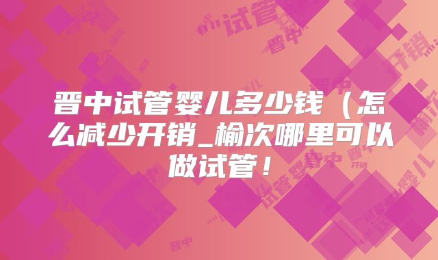 晋中试管婴儿多少钱(怎么减少开销_榆次哪里可以做试管!