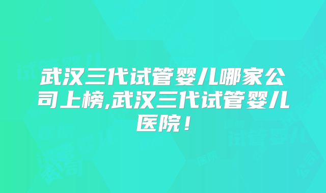 武汉三代试管婴儿哪家公司上榜,武汉三代试管婴儿医院!