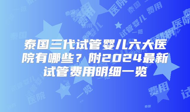 泰国三代试管婴儿六大医院有哪些?附2024最新试管费用明细一览